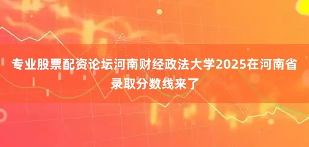 专业股票配资论坛河南财经政法大学2025在河南省录取分数线来了