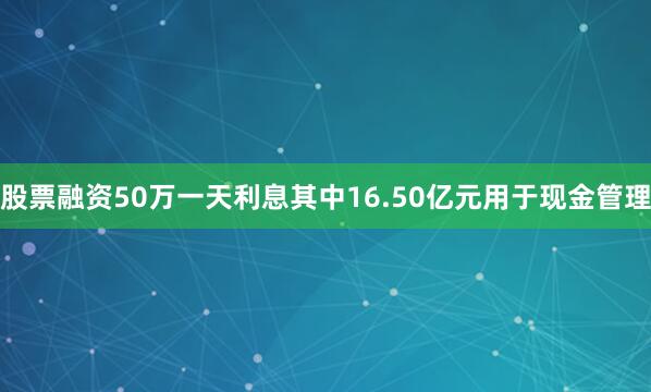 股票融资50万一天利息其中16.50亿元用于现金管理